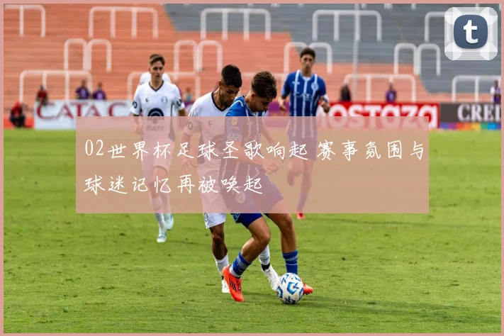02世界杯足球圣歌响起 赛事氛围与球迷记忆再被唤起
