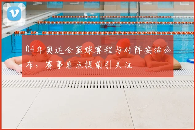 04年奥运会篮球赛程与对阵安排公布,赛事看点提前引关注